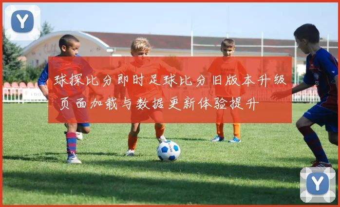 球探比分即时足球比分旧版本升级 页面加载与数据更新体验提升