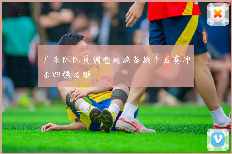 广东队队员调整轮换备战季后赛冲击四强名额