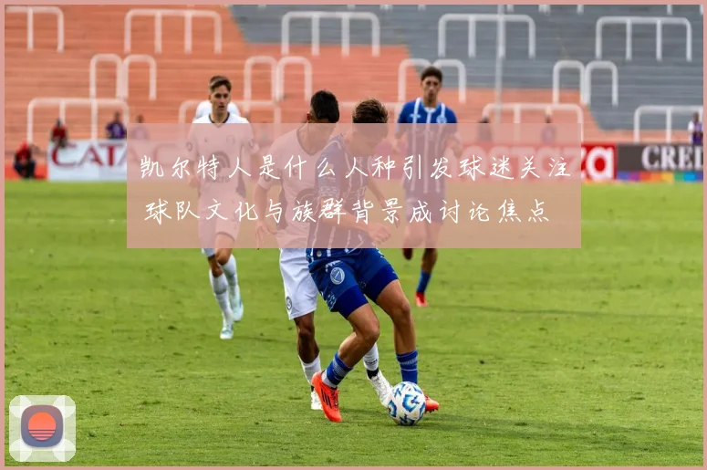 凯尔特人是什么人种引发球迷关注 球队文化与族群背景成讨论焦点