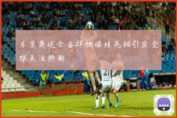 东京奥运会吉祥物福娃亮相引发全球关注热潮