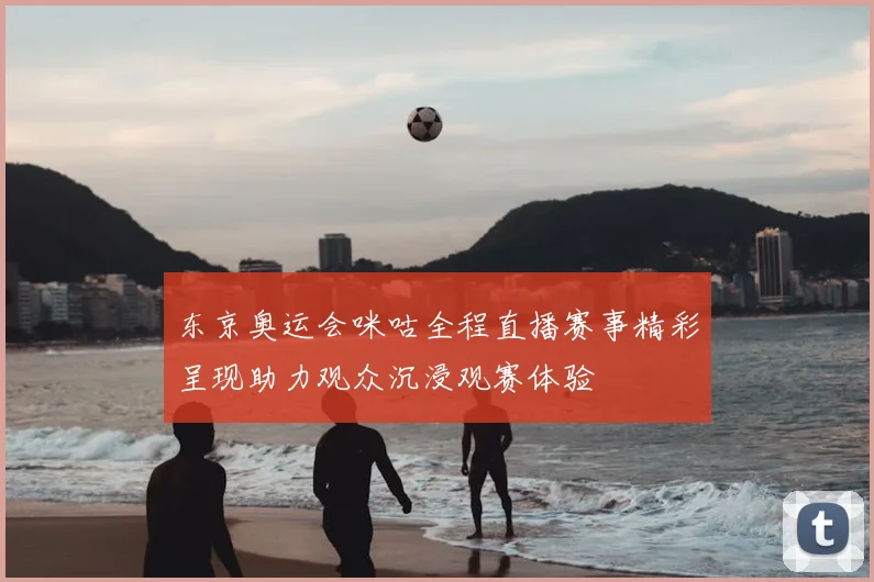 东京奥运会咪咕全程直播赛事精彩呈现助力观众沉浸观赛体验