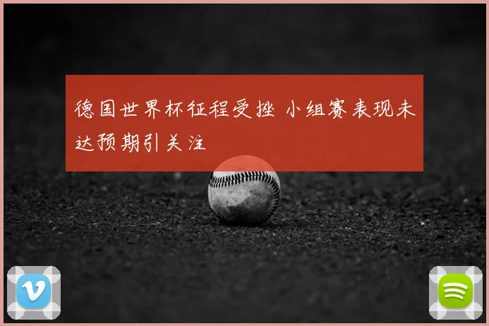德国世界杯征程受挫 小组赛表现未达预期引关注