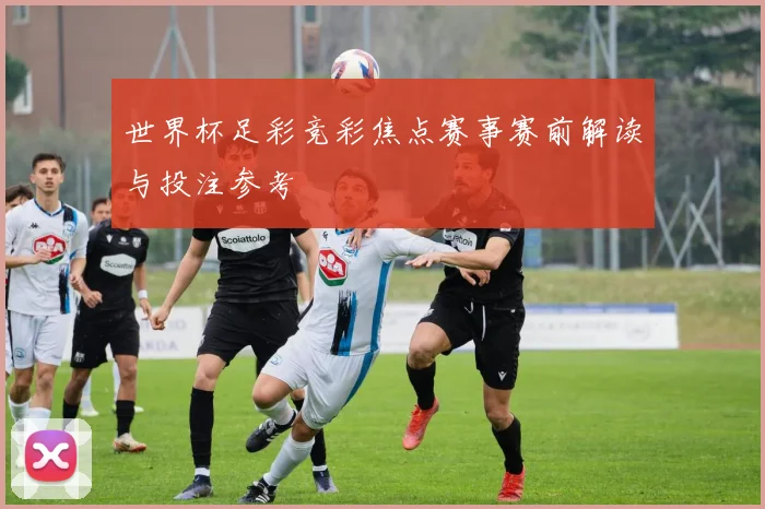 世界杯足彩竞彩焦点赛事赛前解读与投注参考