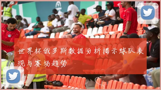 世界杯俄罗斯数据分析揭示球队表现与赛场趋势