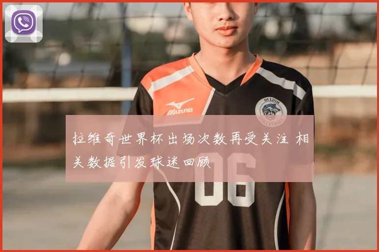 拉维奇世界杯出场次数再受关注 相关数据引发球迷回顾