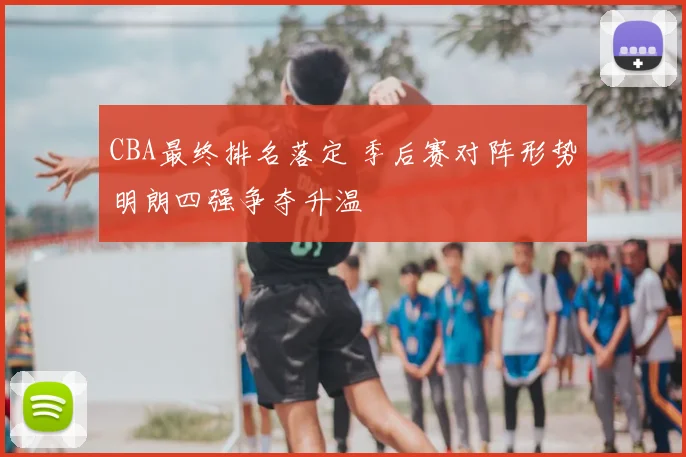 CBA最终排名落定 季后赛对阵形势明朗四强争夺升温