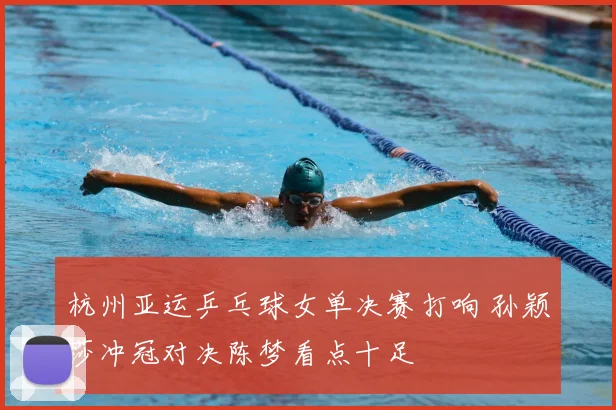 杭州亚运乒乓球女单决赛打响 孙颖莎冲冠对决陈梦看点十足