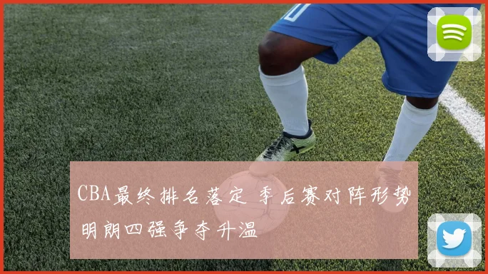 CBA最终排名落定 季后赛对阵形势明朗四强争夺升温
