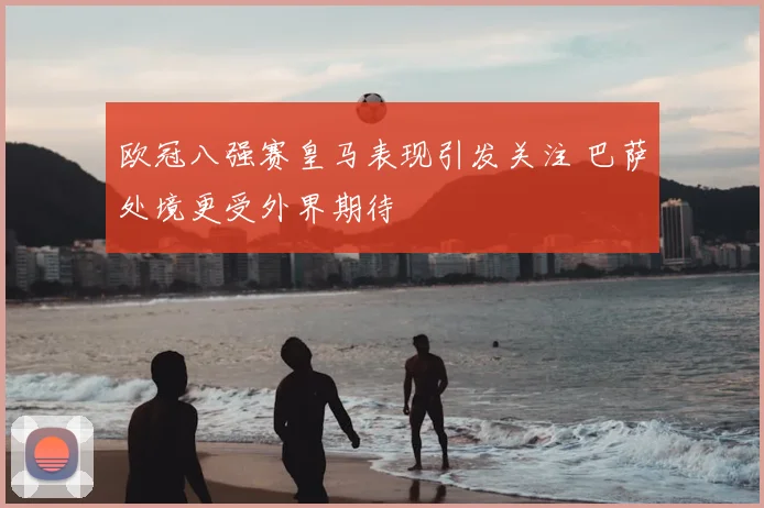 欧冠八强赛皇马表现引发关注 巴萨处境更受外界期待