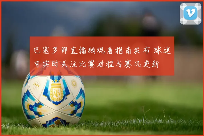 巴塞罗那直播线观看指南发布 球迷可实时关注比赛进程与赛况更新
