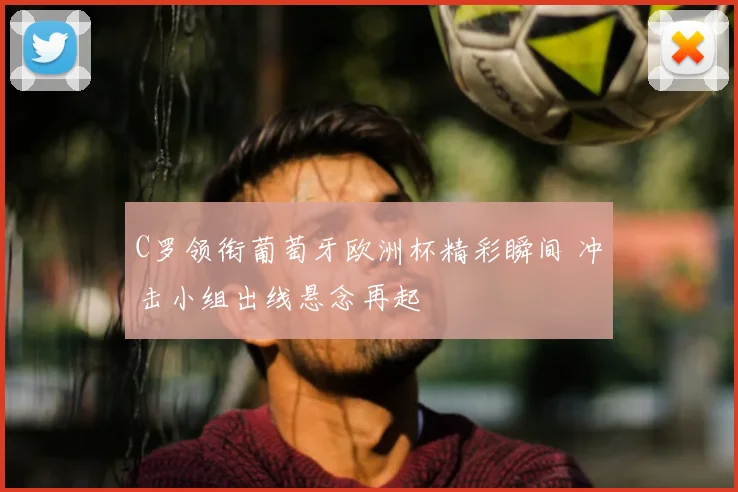 C罗领衔葡萄牙欧洲杯精彩瞬间 冲击小组出线悬念再起