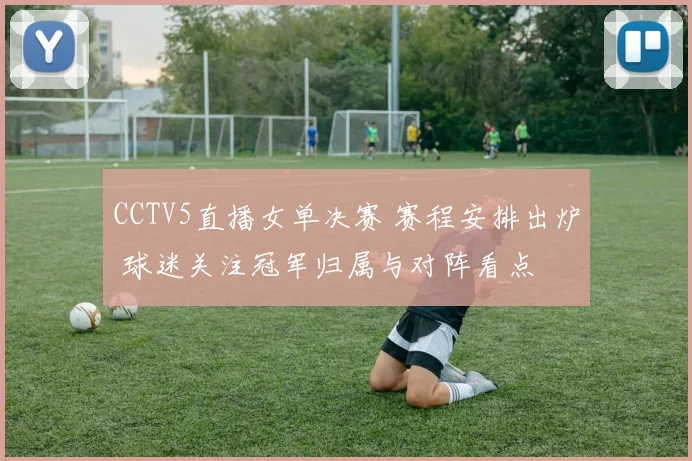 CCTV5直播女单决赛 赛程安排出炉 球迷关注冠军归属与对阵看点
