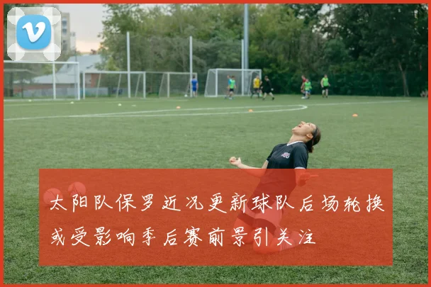太阳队保罗近况更新球队后场轮换或受影响季后赛前景引关注