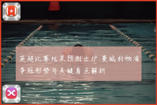 英超比赛结果预测出炉 曼城利物浦争冠形势与关键看点解析