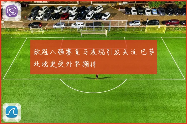 欧冠八强赛皇马表现引发关注 巴萨处境更受外界期待