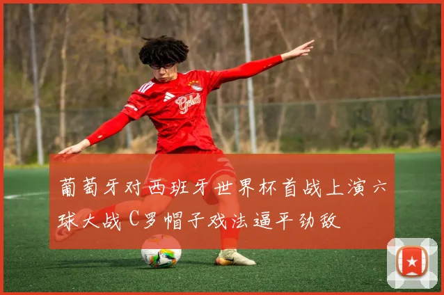 葡萄牙对西班牙世界杯首战上演六球大战 C罗帽子戏法逼平劲敌