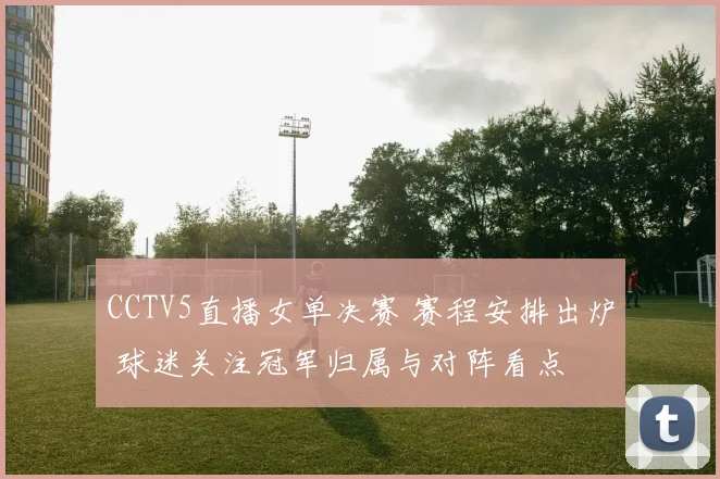 CCTV5直播女单决赛 赛程安排出炉 球迷关注冠军归属与对阵看点