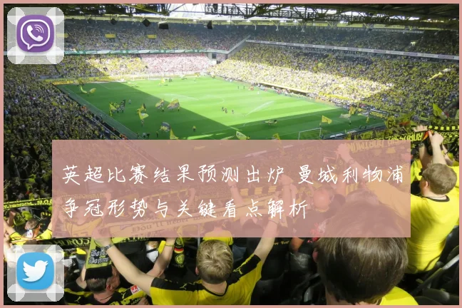 英超比赛结果预测出炉 曼城利物浦争冠形势与关键看点解析