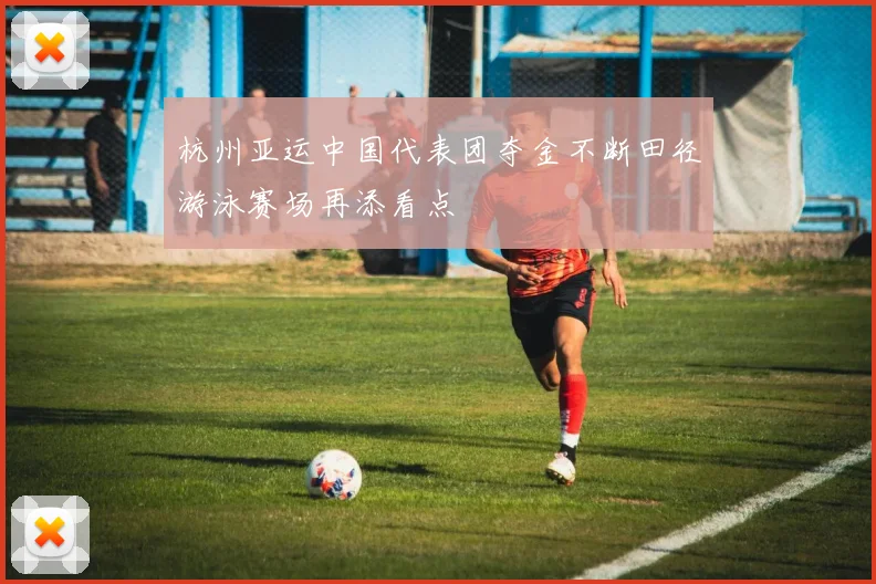 杭州亚运中国代表团夺金不断田径游泳赛场再添看点